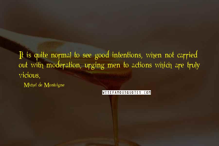 Michel De Montaigne Quotes: It is quite normal to see good intentions, when not carried out with moderation, urging men to actions which are truly vicious.