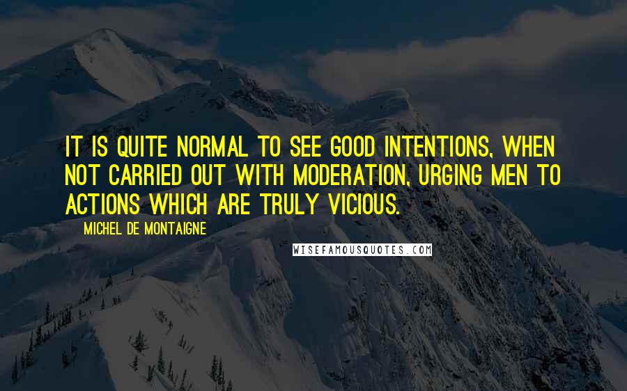 Michel De Montaigne Quotes: It is quite normal to see good intentions, when not carried out with moderation, urging men to actions which are truly vicious.