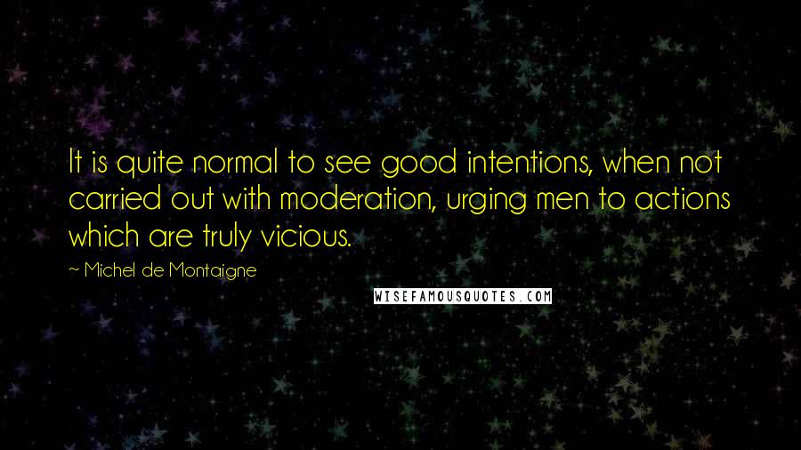 Michel De Montaigne Quotes: It is quite normal to see good intentions, when not carried out with moderation, urging men to actions which are truly vicious.