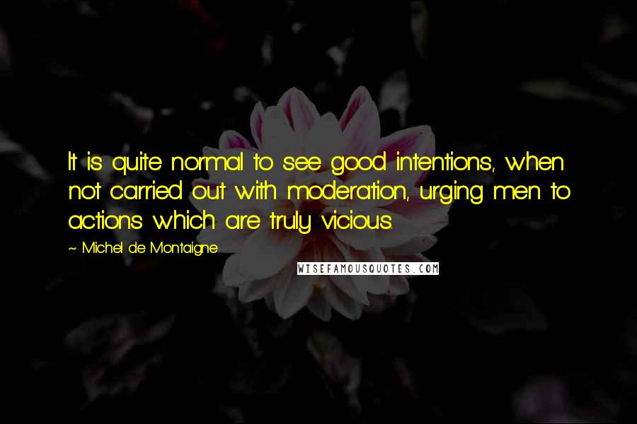 Michel De Montaigne Quotes: It is quite normal to see good intentions, when not carried out with moderation, urging men to actions which are truly vicious.