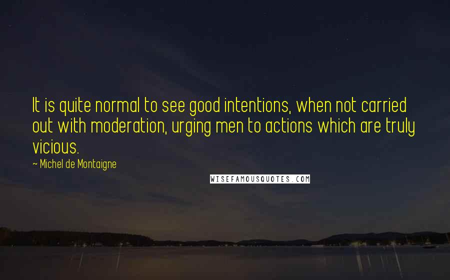 Michel De Montaigne Quotes: It is quite normal to see good intentions, when not carried out with moderation, urging men to actions which are truly vicious.