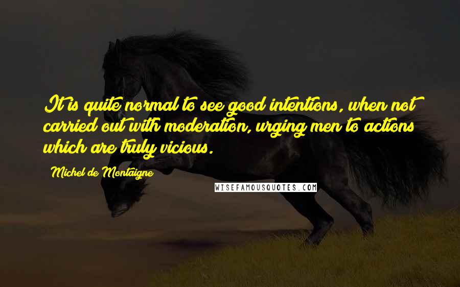 Michel De Montaigne Quotes: It is quite normal to see good intentions, when not carried out with moderation, urging men to actions which are truly vicious.