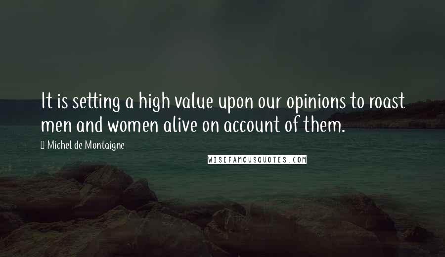 Michel De Montaigne Quotes: It is setting a high value upon our opinions to roast men and women alive on account of them.
