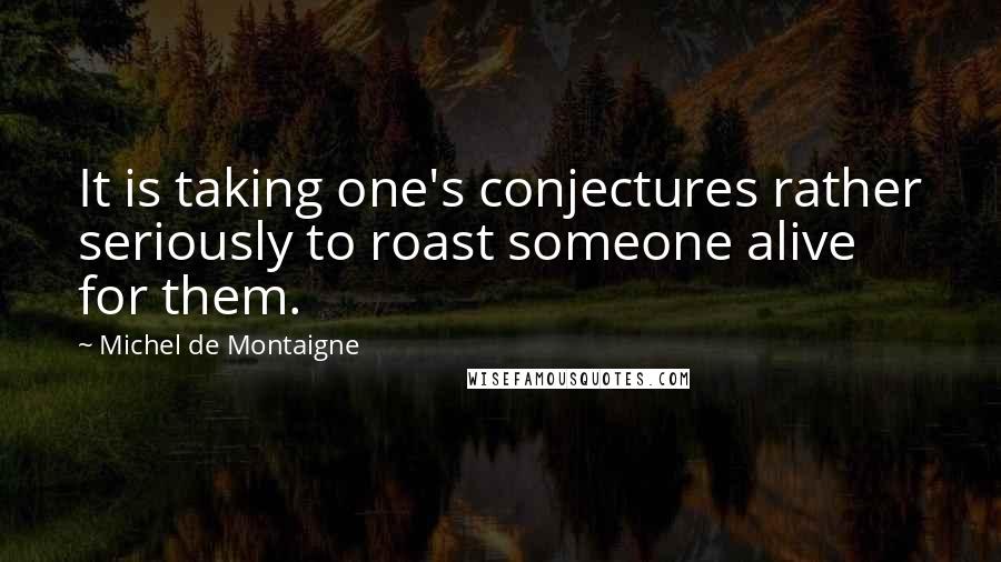 Michel De Montaigne Quotes: It is taking one's conjectures rather seriously to roast someone alive for them.
