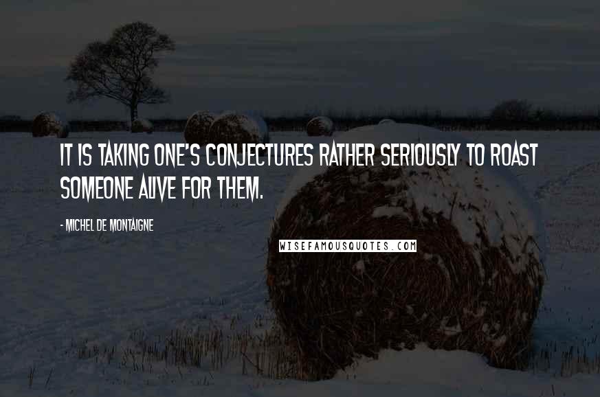 Michel De Montaigne Quotes: It is taking one's conjectures rather seriously to roast someone alive for them.