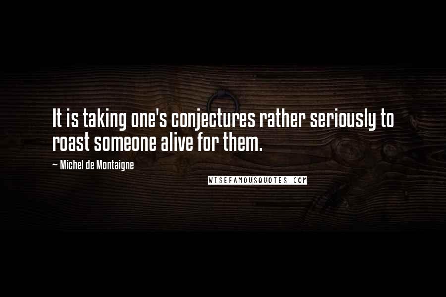 Michel De Montaigne Quotes: It is taking one's conjectures rather seriously to roast someone alive for them.