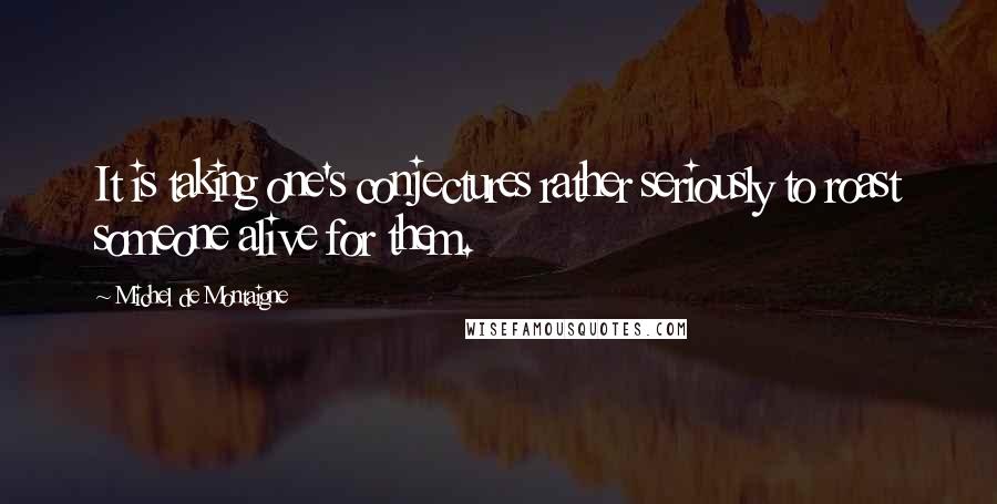 Michel De Montaigne Quotes: It is taking one's conjectures rather seriously to roast someone alive for them.