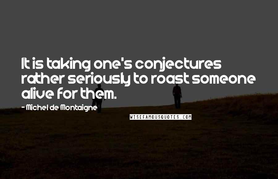 Michel De Montaigne Quotes: It is taking one's conjectures rather seriously to roast someone alive for them.