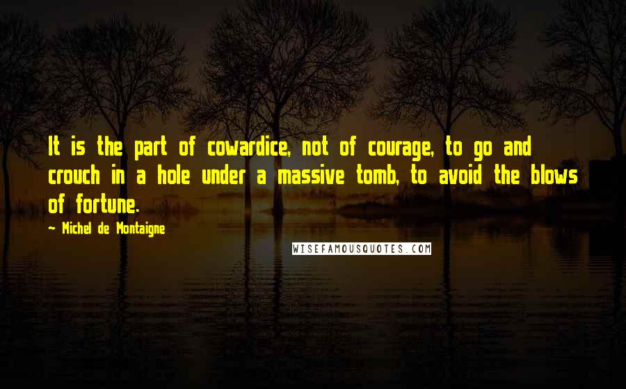 Michel De Montaigne Quotes: It is the part of cowardice, not of courage, to go and crouch in a hole under a massive tomb, to avoid the blows of fortune.