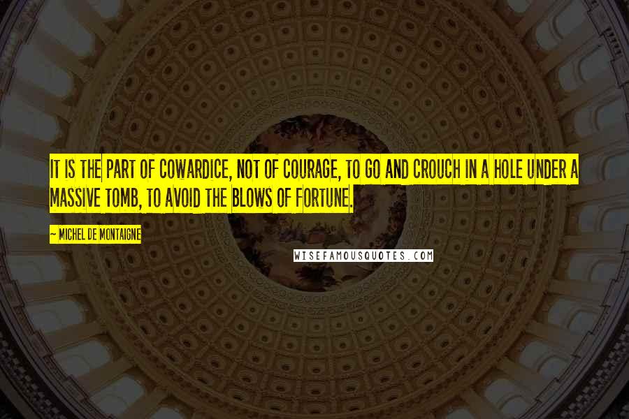 Michel De Montaigne Quotes: It is the part of cowardice, not of courage, to go and crouch in a hole under a massive tomb, to avoid the blows of fortune.