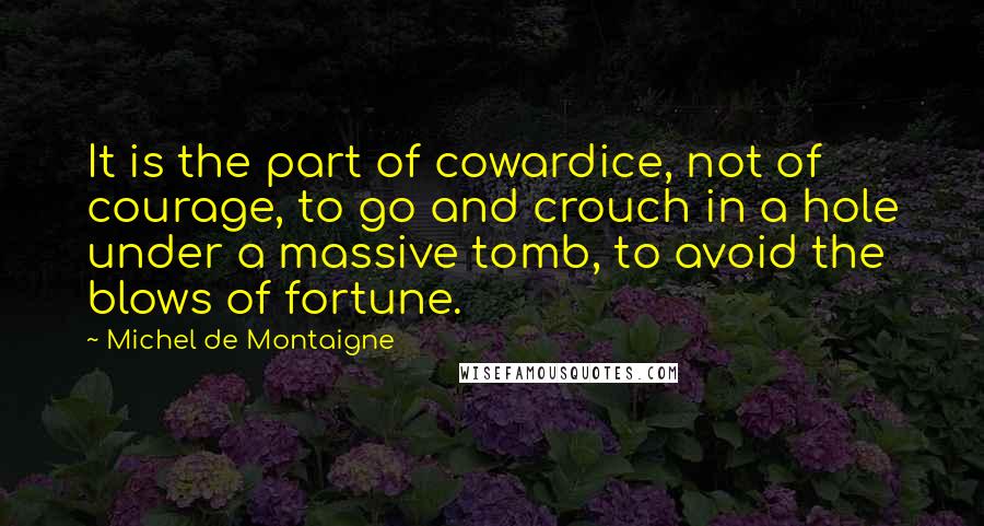 Michel De Montaigne Quotes: It is the part of cowardice, not of courage, to go and crouch in a hole under a massive tomb, to avoid the blows of fortune.