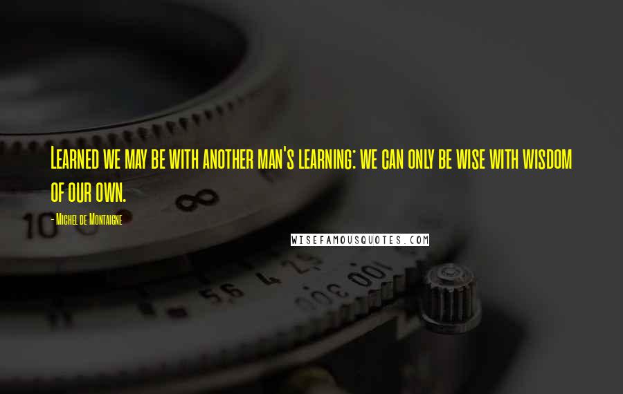 Michel De Montaigne Quotes: Learned we may be with another man's learning: we can only be wise with wisdom of our own.