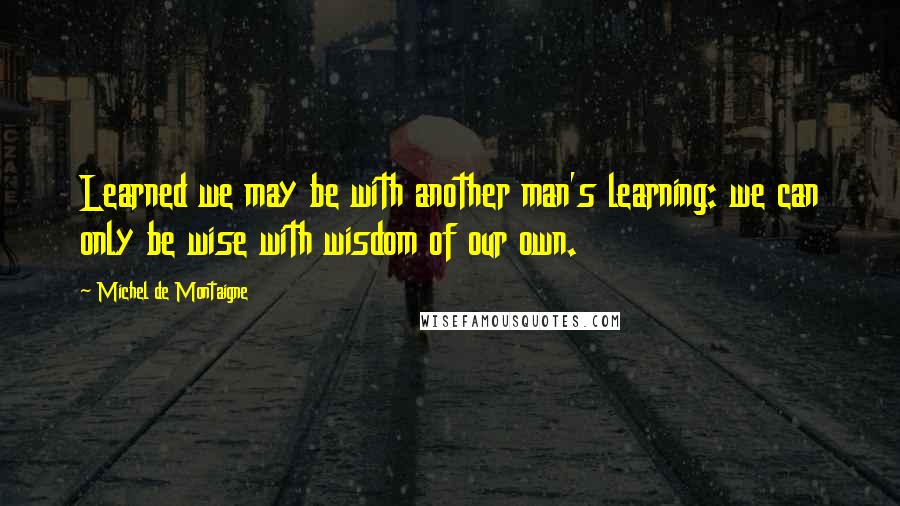Michel De Montaigne Quotes: Learned we may be with another man's learning: we can only be wise with wisdom of our own.