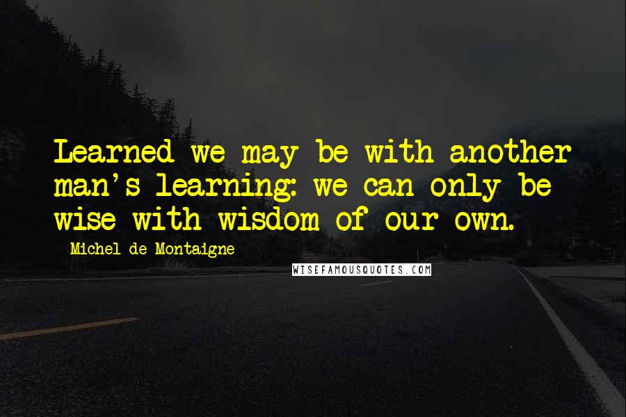 Michel De Montaigne Quotes: Learned we may be with another man's learning: we can only be wise with wisdom of our own.