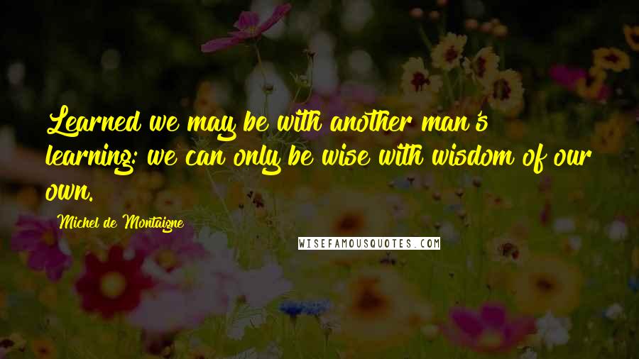 Michel De Montaigne Quotes: Learned we may be with another man's learning: we can only be wise with wisdom of our own.