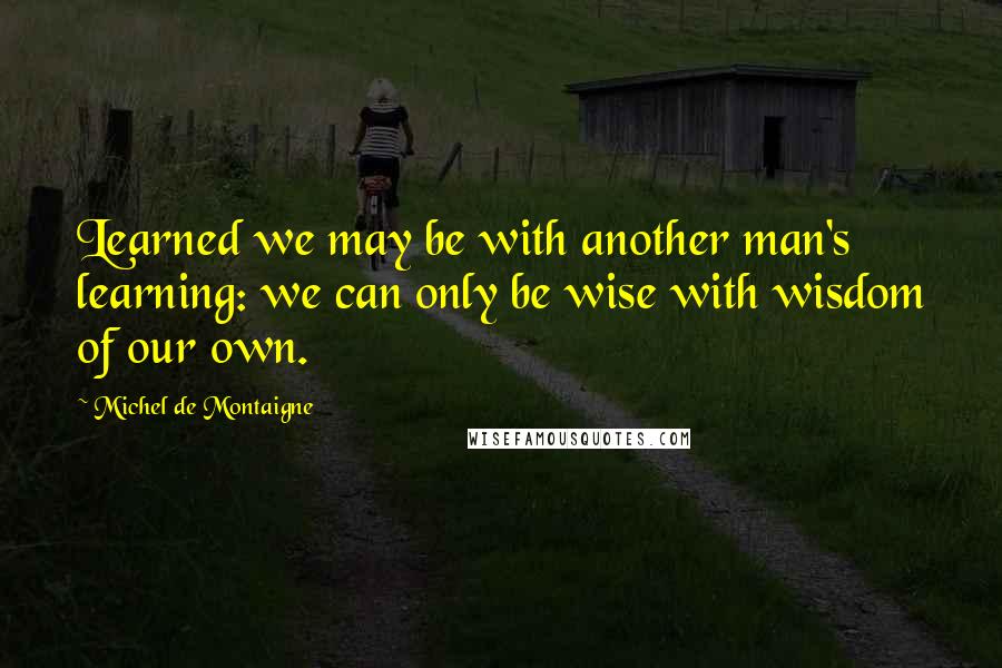 Michel De Montaigne Quotes: Learned we may be with another man's learning: we can only be wise with wisdom of our own.