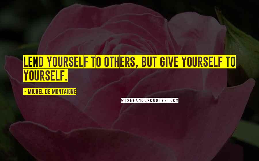 Michel De Montaigne Quotes: Lend yourself to others, but give yourself to yourself.