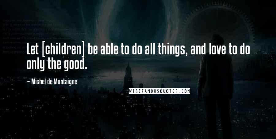 Michel De Montaigne Quotes: Let [children] be able to do all things, and love to do only the good.