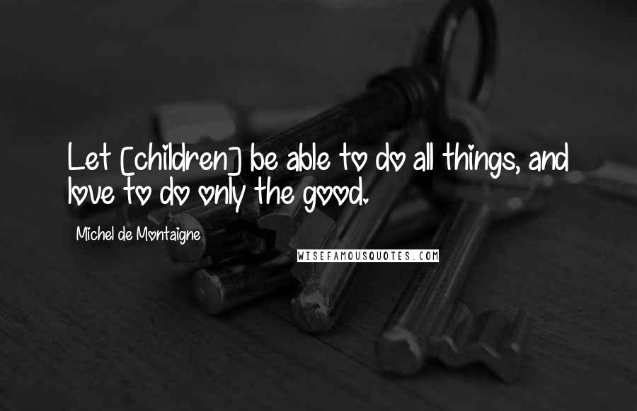 Michel De Montaigne Quotes: Let [children] be able to do all things, and love to do only the good.