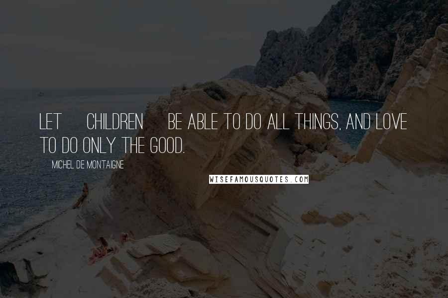 Michel De Montaigne Quotes: Let [children] be able to do all things, and love to do only the good.