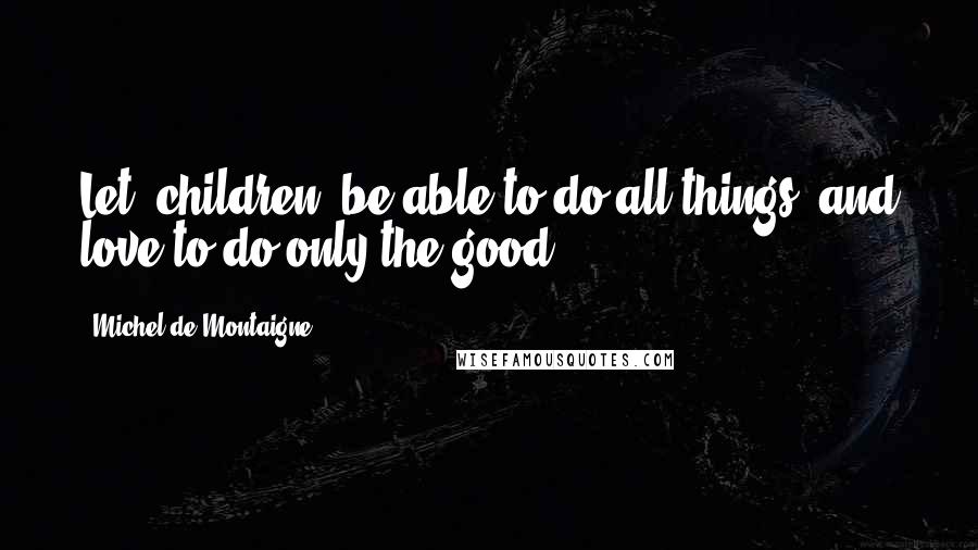 Michel De Montaigne Quotes: Let [children] be able to do all things, and love to do only the good.