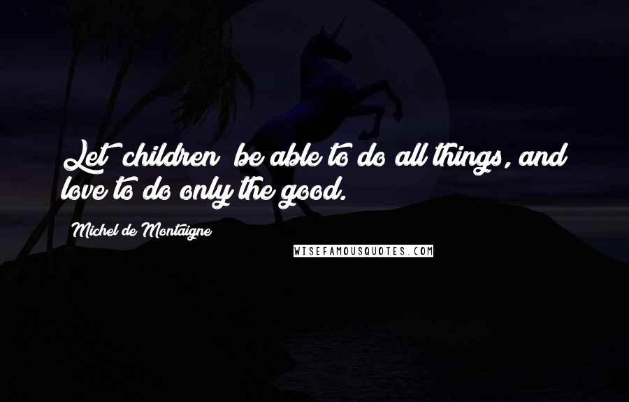 Michel De Montaigne Quotes: Let [children] be able to do all things, and love to do only the good.