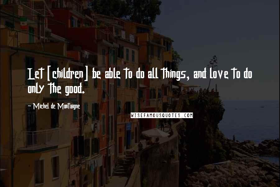 Michel De Montaigne Quotes: Let [children] be able to do all things, and love to do only the good.