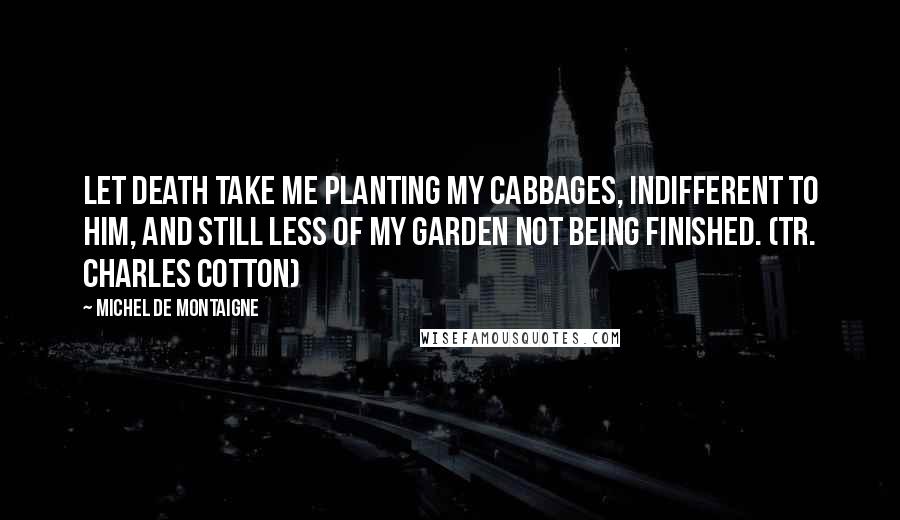 Michel De Montaigne Quotes: Let death take me planting my cabbages, indifferent to him, and still less of my garden not being finished. (tr. Charles Cotton)