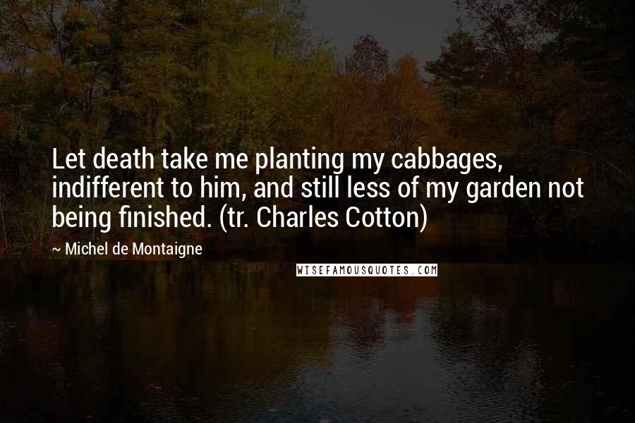 Michel De Montaigne Quotes: Let death take me planting my cabbages, indifferent to him, and still less of my garden not being finished. (tr. Charles Cotton)