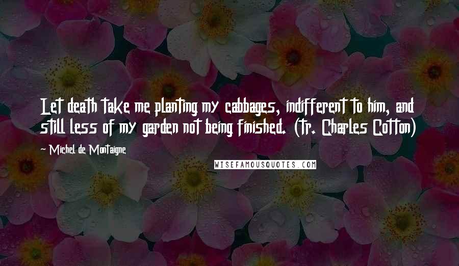 Michel De Montaigne Quotes: Let death take me planting my cabbages, indifferent to him, and still less of my garden not being finished. (tr. Charles Cotton)