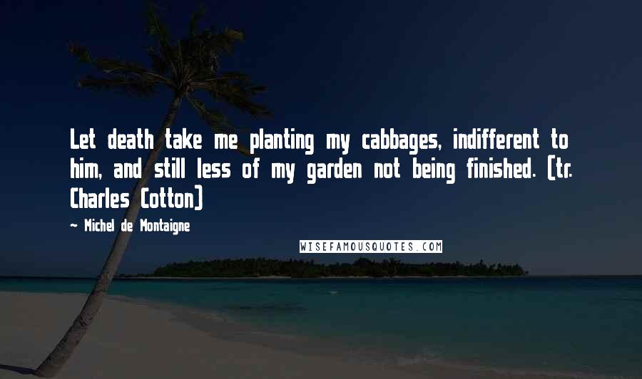 Michel De Montaigne Quotes: Let death take me planting my cabbages, indifferent to him, and still less of my garden not being finished. (tr. Charles Cotton)