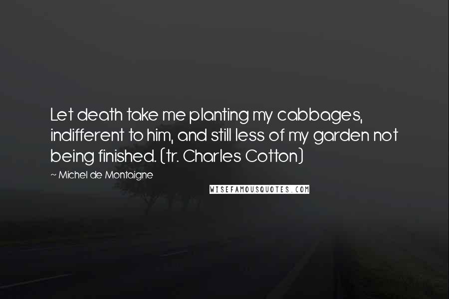 Michel De Montaigne Quotes: Let death take me planting my cabbages, indifferent to him, and still less of my garden not being finished. (tr. Charles Cotton)