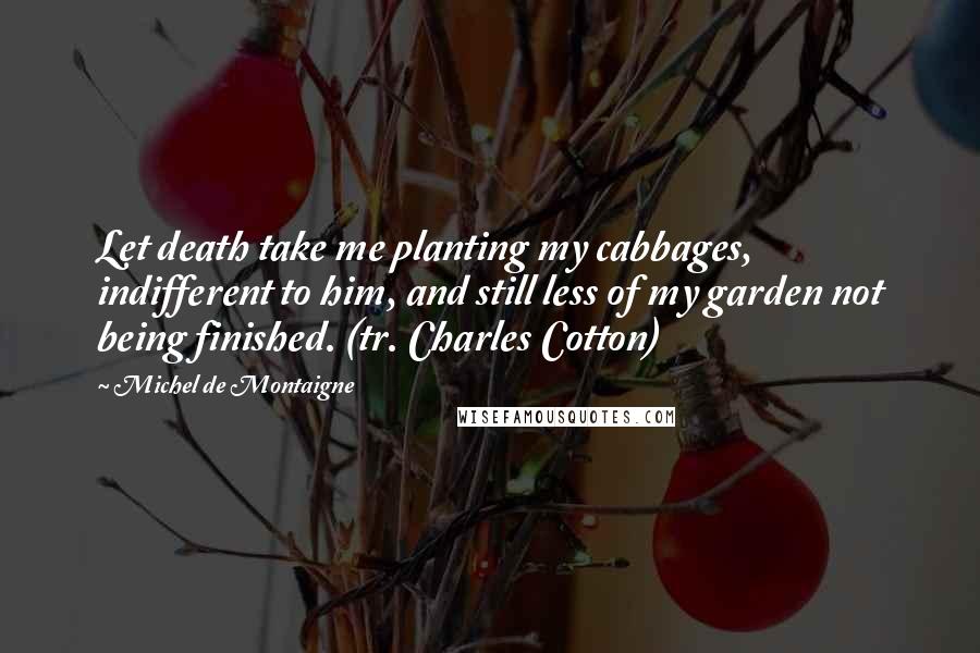 Michel De Montaigne Quotes: Let death take me planting my cabbages, indifferent to him, and still less of my garden not being finished. (tr. Charles Cotton)