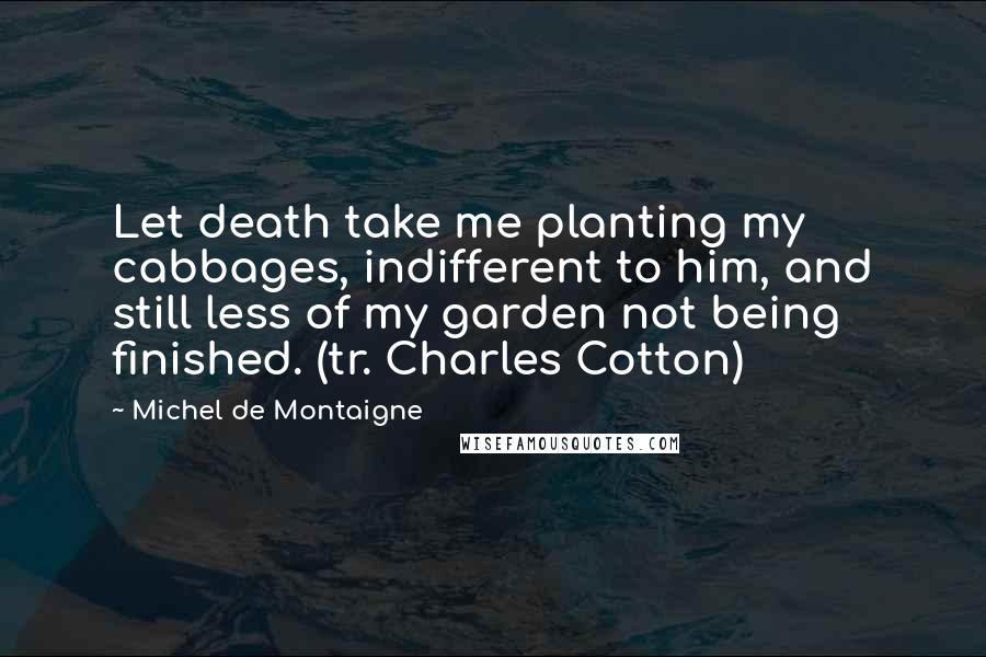 Michel De Montaigne Quotes: Let death take me planting my cabbages, indifferent to him, and still less of my garden not being finished. (tr. Charles Cotton)