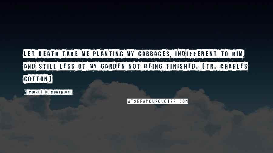 Michel De Montaigne Quotes: Let death take me planting my cabbages, indifferent to him, and still less of my garden not being finished. (tr. Charles Cotton)