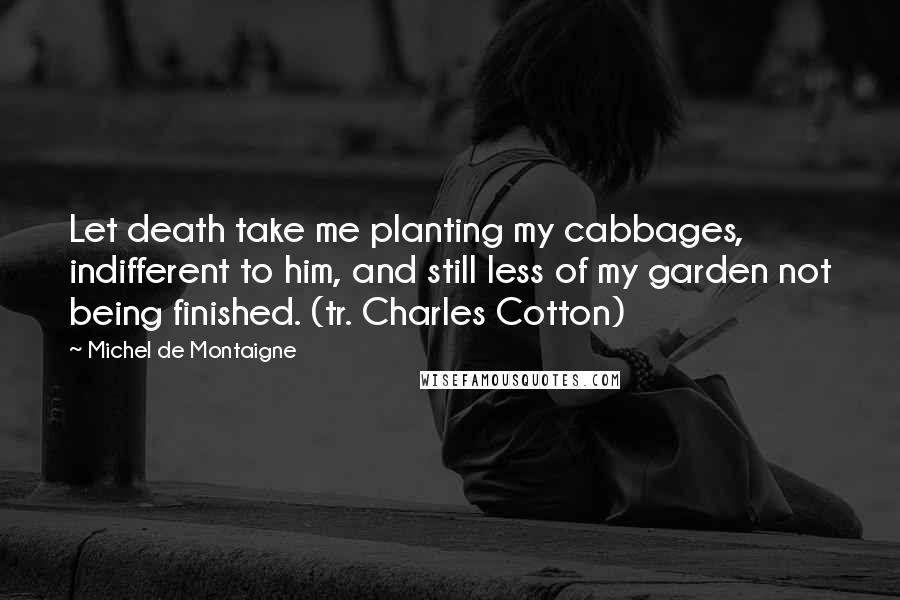 Michel De Montaigne Quotes: Let death take me planting my cabbages, indifferent to him, and still less of my garden not being finished. (tr. Charles Cotton)