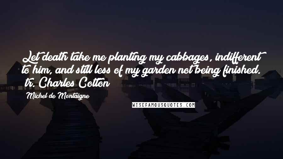 Michel De Montaigne Quotes: Let death take me planting my cabbages, indifferent to him, and still less of my garden not being finished. (tr. Charles Cotton)