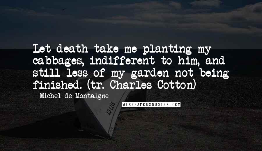 Michel De Montaigne Quotes: Let death take me planting my cabbages, indifferent to him, and still less of my garden not being finished. (tr. Charles Cotton)