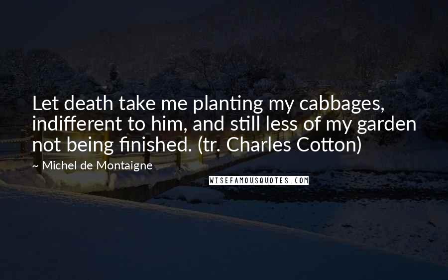 Michel De Montaigne Quotes: Let death take me planting my cabbages, indifferent to him, and still less of my garden not being finished. (tr. Charles Cotton)