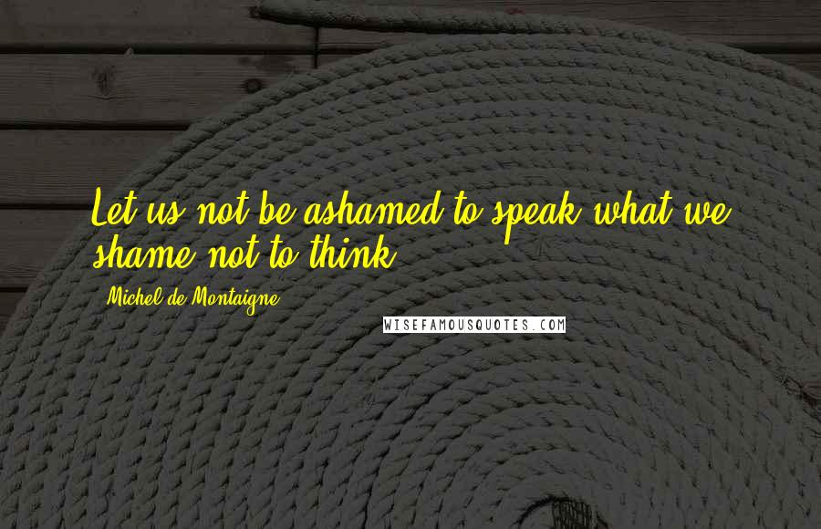 Michel De Montaigne Quotes: Let us not be ashamed to speak what we shame not to think.