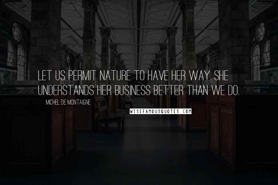 Michel De Montaigne Quotes: Let us permit nature to have her way. She understands her business better than we do.