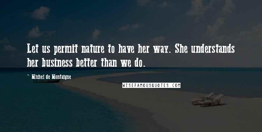 Michel De Montaigne Quotes: Let us permit nature to have her way. She understands her business better than we do.
