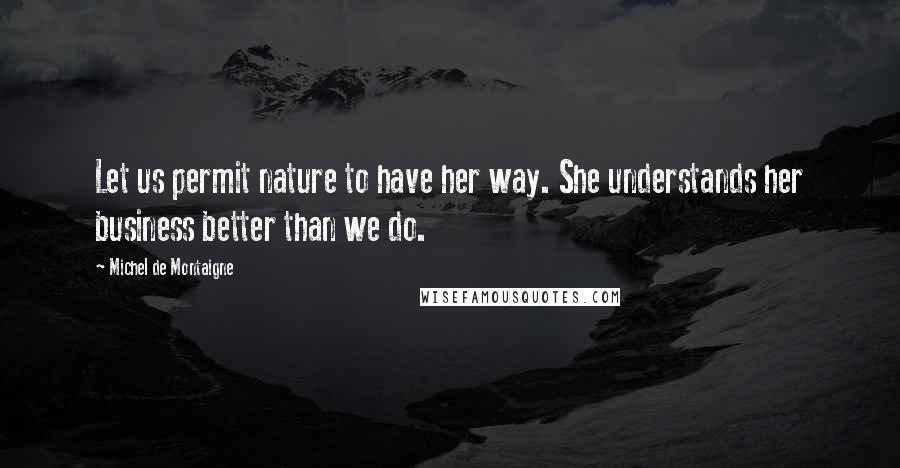 Michel De Montaigne Quotes: Let us permit nature to have her way. She understands her business better than we do.