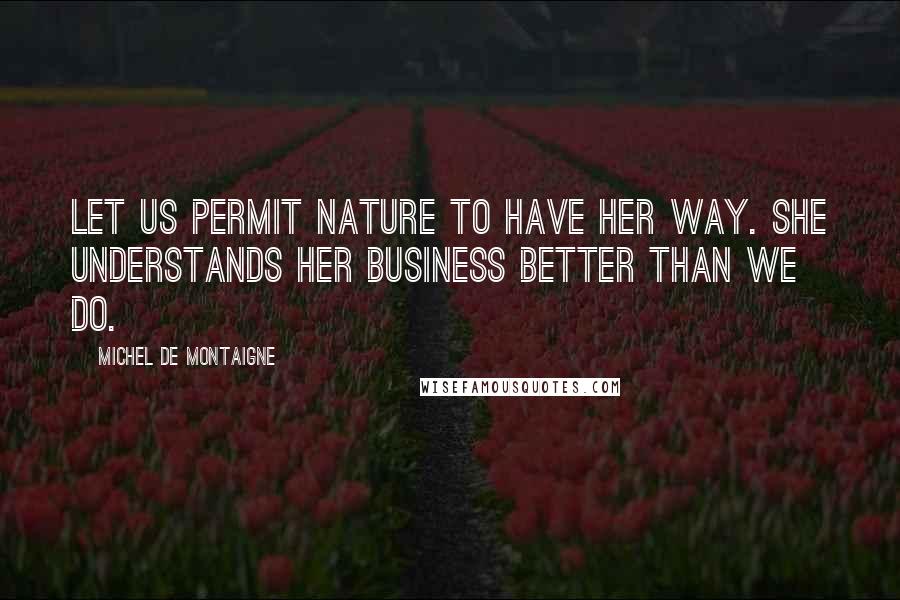 Michel De Montaigne Quotes: Let us permit nature to have her way. She understands her business better than we do.