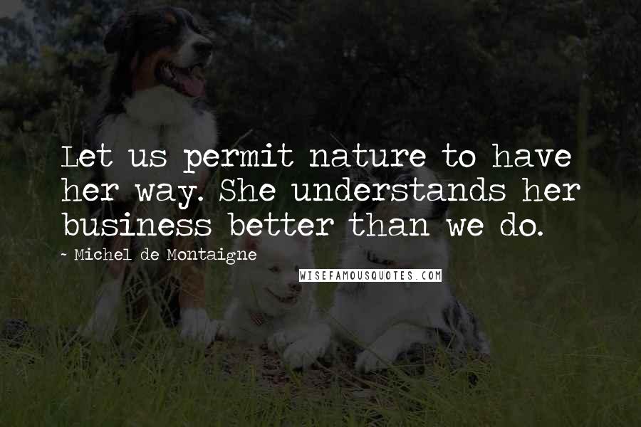 Michel De Montaigne Quotes: Let us permit nature to have her way. She understands her business better than we do.