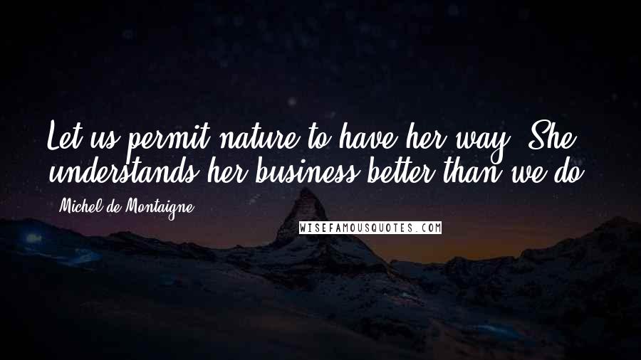 Michel De Montaigne Quotes: Let us permit nature to have her way. She understands her business better than we do.