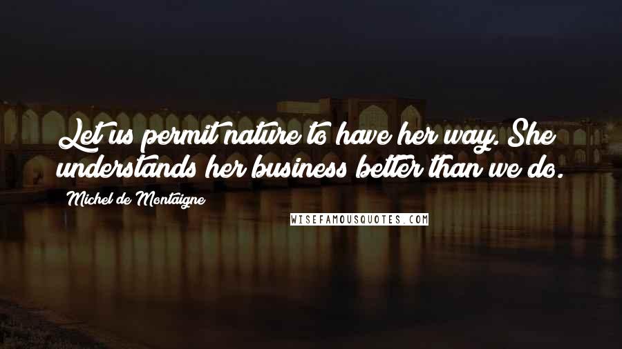 Michel De Montaigne Quotes: Let us permit nature to have her way. She understands her business better than we do.