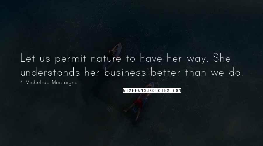 Michel De Montaigne Quotes: Let us permit nature to have her way. She understands her business better than we do.