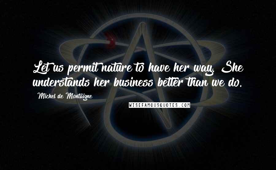Michel De Montaigne Quotes: Let us permit nature to have her way. She understands her business better than we do.