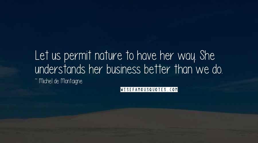 Michel De Montaigne Quotes: Let us permit nature to have her way. She understands her business better than we do.